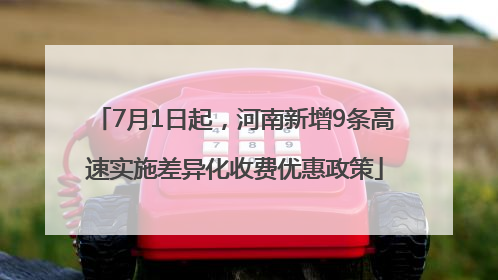 7月1日起，河南新增9条高速实施差异化收费优惠政策