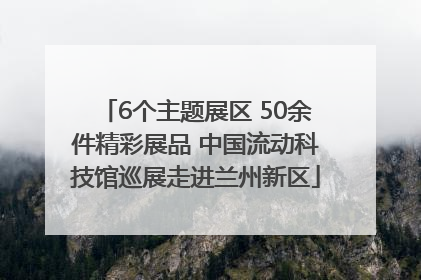 6个主题展区 50余件精彩展品 中国流动科技馆巡展走进兰州新区