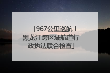 967公里巡航！黑龙江跨区域航道行政执法联合检查