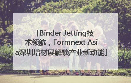 Binder Jetting技术领航，Formnext Asia深圳增材展解锁产业新动能